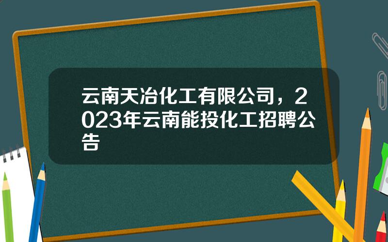 云南天冶化工有限公司，2023年云南能投化工招聘公告