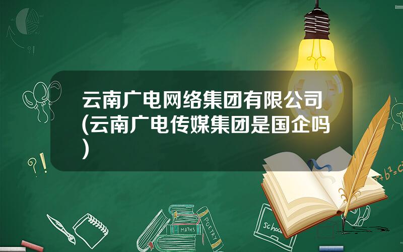 云南广电网络集团有限公司(云南广电传媒集团是国企吗)