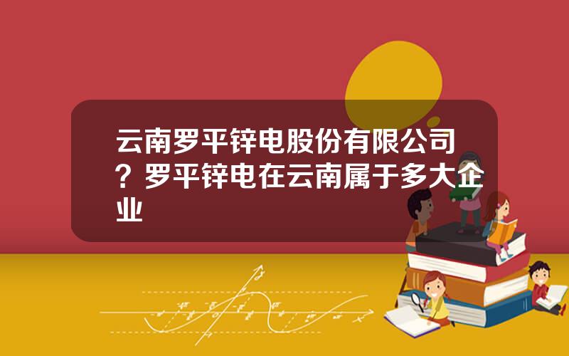 云南罗平锌电股份有限公司？罗平锌电在云南属于多大企业