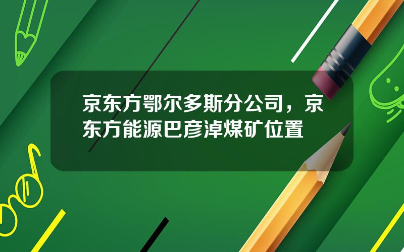 京东方鄂尔多斯分公司，京东方能源巴彦淖煤矿位置