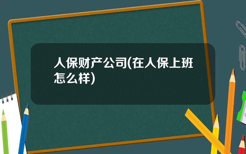 人保财产公司(在人保上班怎么样)