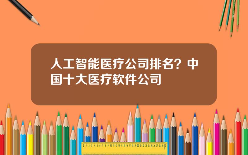 人工智能医疗公司排名？中国十大医疗软件公司