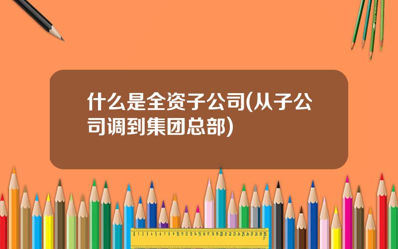 什么是全资子公司(从子公司调到集团总部)