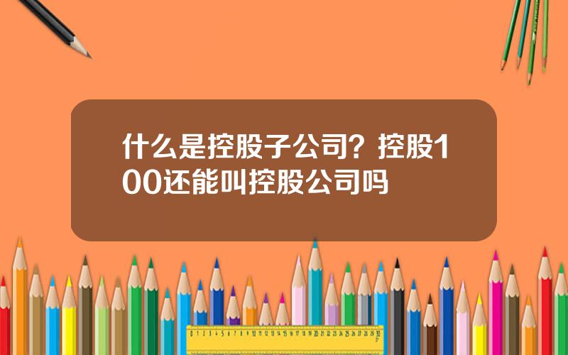 什么是控股子公司？控股100还能叫控股公司吗