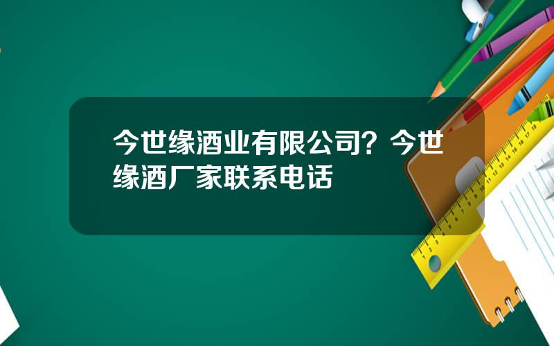 今世缘酒业有限公司？今世缘酒厂家联系电话