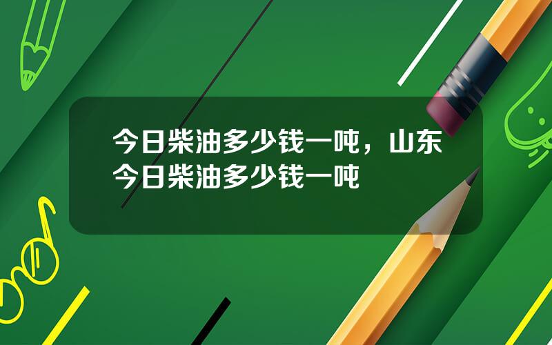 今日柴油多少钱一吨，山东今日柴油多少钱一吨