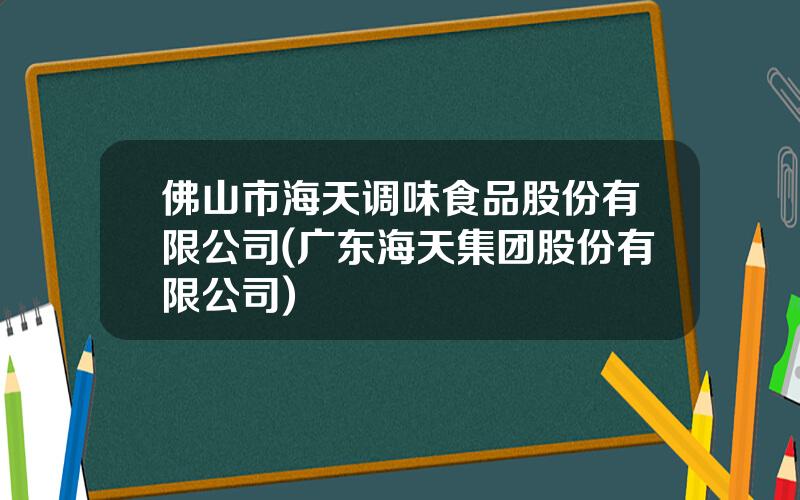 佛山市海天调味食品股份有限公司(广东海天集团股份有限公司)