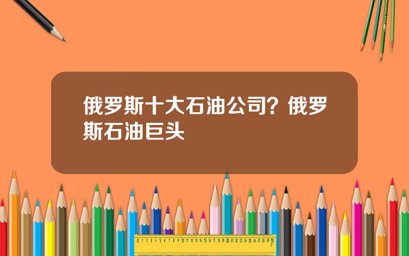 俄罗斯十大石油公司？俄罗斯石油巨头