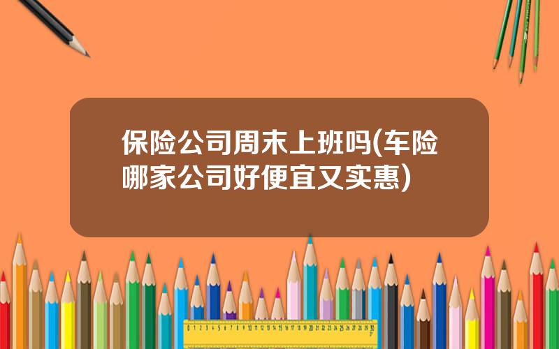 保险公司周末上班吗(车险哪家公司好便宜又实惠)