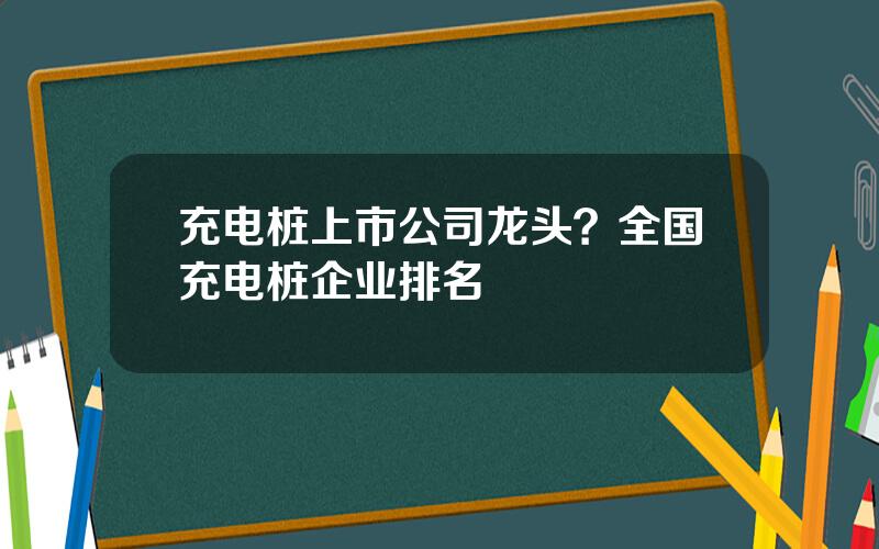 充电桩上市公司龙头？全国充电桩企业排名