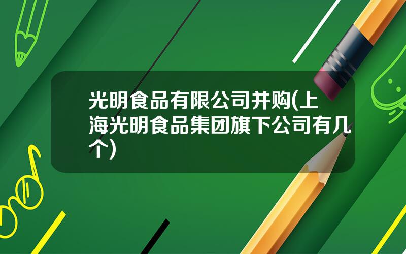 光明食品有限公司并购(上海光明食品集团旗下公司有几个)