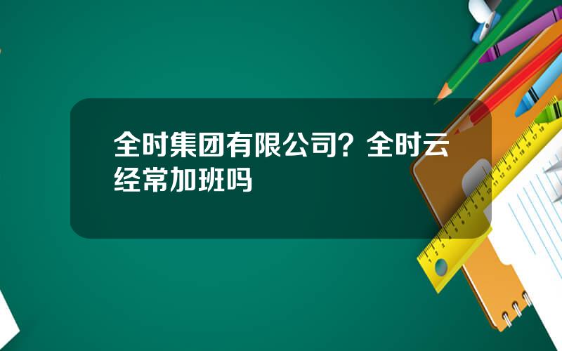 全时集团有限公司？全时云经常加班吗