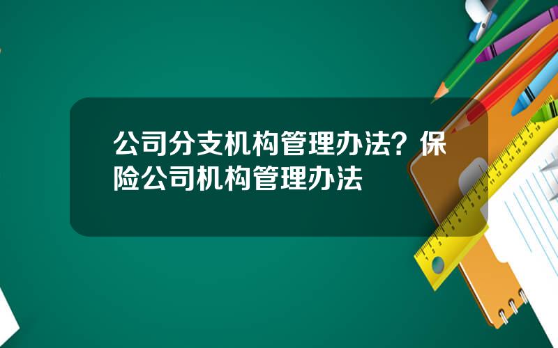 公司分支机构管理办法？保险公司机构管理办法