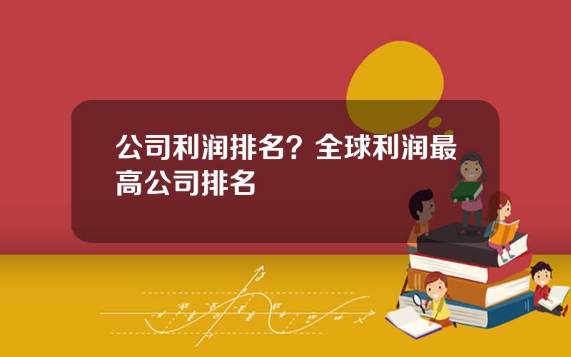 公司利润排名？全球利润最高公司排名