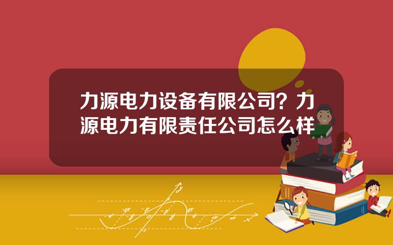 力源电力设备有限公司？力源电力有限责任公司怎么样