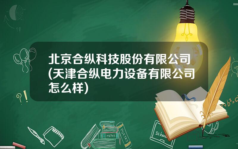 北京合纵科技股份有限公司(天津合纵电力设备有限公司怎么样)