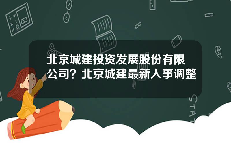 北京城建投资发展股份有限公司？北京城建最新人事调整