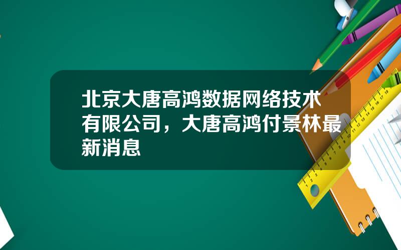 北京大唐高鸿数据网络技术有限公司，大唐高鸿付景林最新消息