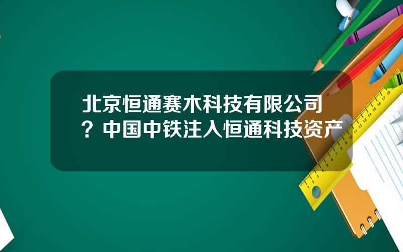 北京恒通赛木科技有限公司？中国中铁注入恒通科技资产