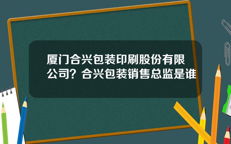 厦门合兴包装印刷股份有限公司？合兴包装销售总监是谁