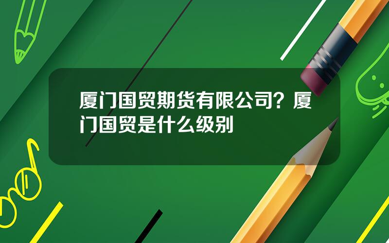 厦门国贸期货有限公司？厦门国贸是什么级别