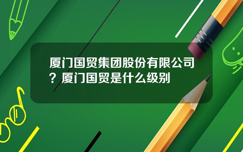 厦门国贸集团股份有限公司？厦门国贸是什么级别