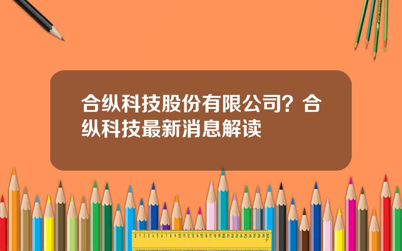 合纵科技股份有限公司？合纵科技最新消息解读