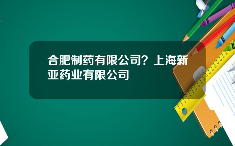 合肥制药有限公司？上海新亚药业有限公司