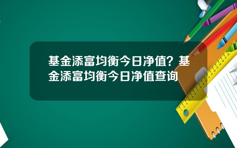 基金添富均衡今日净值？基金添富均衡今日净值查询