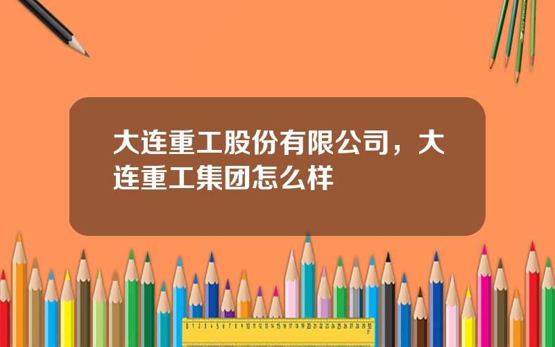 大连重工股份有限公司，大连重工集团怎么样