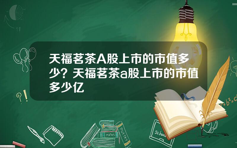 天福茗茶A股上市的市值多少？天福茗茶a股上市的市值多少亿