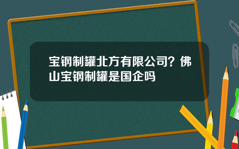 宝钢制罐北方有限公司？佛山宝钢制罐是国企吗