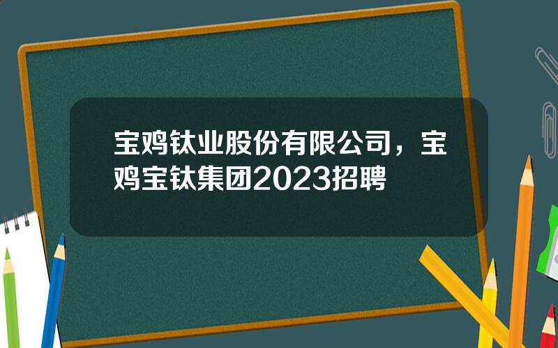 宝鸡钛业股份有限公司，宝鸡宝钛集团2023招聘