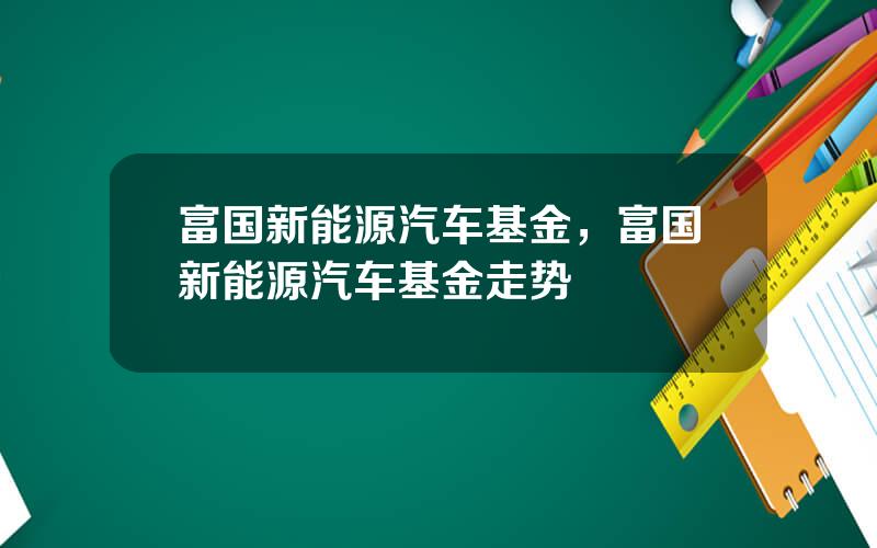 富国新能源汽车基金，富国新能源汽车基金走势