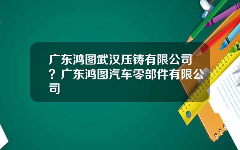 广东鸿图武汉压铸有限公司？广东鸿图汽车零部件有限公司