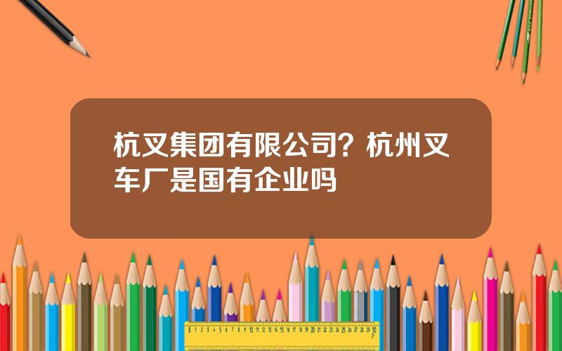 杭叉集团有限公司？杭州叉车厂是国有企业吗