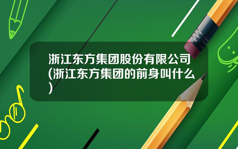 浙江东方集团股份有限公司(浙江东方集团的前身叫什么)