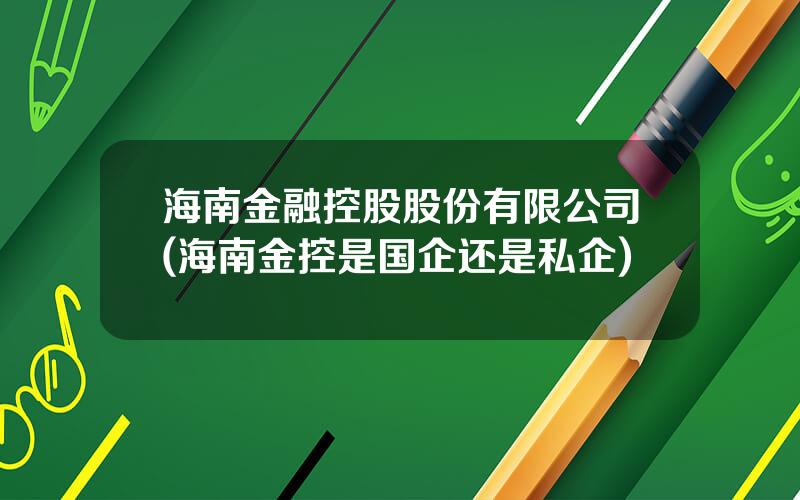 海南金融控股股份有限公司(海南金控是国企还是私企)