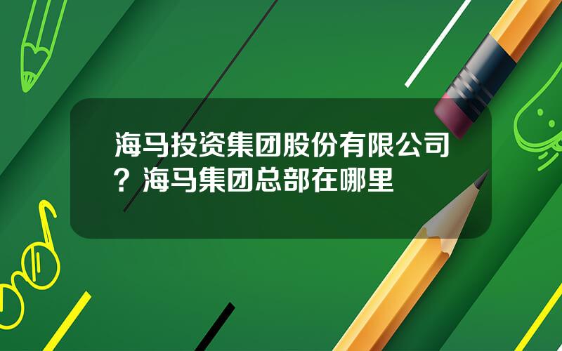 海马投资集团股份有限公司？海马集团总部在哪里