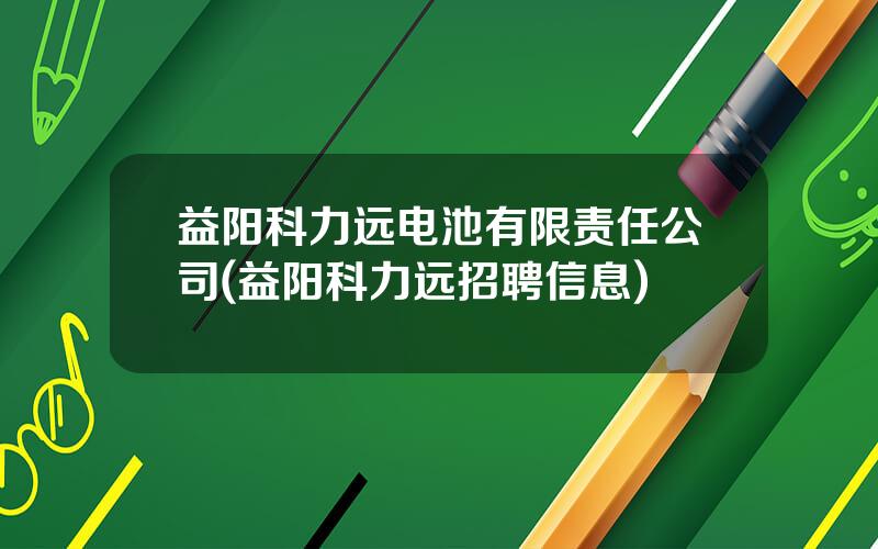 益阳科力远电池有限责任公司(益阳科力远招聘信息)